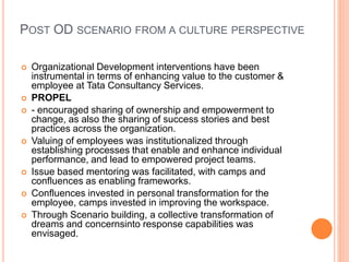 POST OD SCENARIO FROM A CULTURE PERSPECTIVE
 Organizational Development interventions have been
instrumental in terms of enhancing value to the customer &
employee at Tata Consultancy Services.
 PROPEL
 - encouraged sharing of ownership and empowerment to
change, as also the sharing of success stories and best
practices across the organization.
 Valuing of employees was institutionalized through
establishing processes that enable and enhance individual
performance, and lead to empowered project teams.
 Issue based mentoring was facilitated, with camps and
confluences as enabling frameworks.
 Confluences invested in personal transformation for the
employee, camps invested in improving the workspace.
 Through Scenario building, a collective transformation of
dreams and concernsinto response capabilities was
envisaged.
 