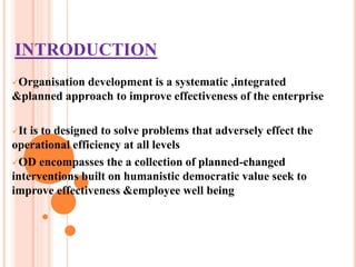 INTRODUCTION
Organisation development is a systematic ,integrated
&planned approach to improve effectiveness of the enterprise
It is to designed to solve problems that adversely effect the
operational efficiency at all levels
OD encompasses the a collection of planned-changed
interventions built on humanistic democratic value seek to
improve effectiveness &employee well being
 