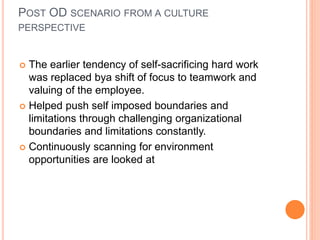 POST OD SCENARIO FROM A CULTURE
PERSPECTIVE
 The earlier tendency of self-sacrificing hard work
was replaced bya shift of focus to teamwork and
valuing of the employee.
 Helped push self imposed boundaries and
limitations through challenging organizational
boundaries and limitations constantly.
 Continuously scanning for environment
opportunities are looked at
 