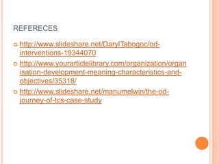 REFERECES
 http://www.slideshare.net/DarylTabogoc/od-
interventions-19344070
 http://www.yourarticlelibrary.com/organization/organ
isation-development-meaning-characteristics-and-
objectives/35318/
 http://www.slideshare.net/manumelwin/the-od-
journey-of-tcs-case-study
 