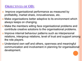 OBJECTIVES OF OD:
 Improve organisational performance as measured by
profitability, market share, innovativeness, etc.
 Make organisations better adaptive to its environment which
always keeps on changing.
 Make the members willing face organisational problems and
contribute creative solutions to the organisational problems.
 Improve internal behaviour patterns such as interpersonal
relations, intergroup relations, level of trust and support among
the role players.
 Understand own self and others, openness and meaningful
communication and involvement in planning for organisational
development.
 