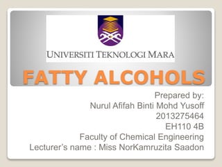 FATTY ALCOHOLS
Prepared by:
Nurul Afifah Binti Mohd Yusoff
2013275464
EH110 4B
Faculty of Chemical Engineering
Lecturer’s name : Miss NorKamruzita Saadon
 