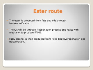 Ester route
 The ester is produced from fats and oils through
transesterification.
 Then,it will go through fractionation process and react with
methanol to produce FAME.
 Fatty alcohol is then produced from fixed bed hydrogenation and
fractionation.
 