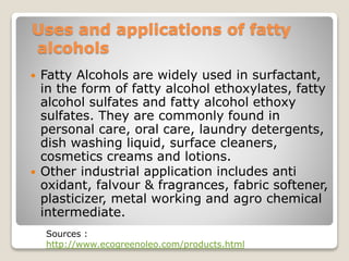 Uses and applications of fatty
alcohols
 Fatty Alcohols are widely used in surfactant,
in the form of fatty alcohol ethoxylates, fatty
alcohol sulfates and fatty alcohol ethoxy
sulfates. They are commonly found in
personal care, oral care, laundry detergents,
dish washing liquid, surface cleaners,
cosmetics creams and lotions.
 Other industrial application includes anti
oxidant, falvour & fragrances, fabric softener,
plasticizer, metal working and agro chemical
intermediate.
Sources :
http://www.ecogreenoleo.com/products.html
 