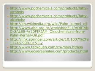  http://www.pgchemicals.com/products/fatty-
alcohols
 http://www.pgchemicals.com/products/fatty-
alcohols/
 http://en.wikipedia.org/wiki/Palm_kernel_oil
 http://www.abq.org.br/workshop/11/ADRIAN
O-SALES-%20FIRJAM_Oleochemicals-from-
Palm-Kernel-Oil.pdf
 http://link.springer.com/article/10.1007%2Fs
11746-999-0151-y
 http://www.teckguan.com/cn/main.htmso
 http://www.ecogreenoleo.com/products.html
 