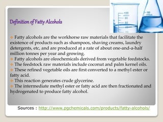 Definitionof Fatty Alcohols
 Fatty alcohols are the workhorse raw materials that facilitate the
existence of products such as shampoos, shaving creams, laundry
detergents, etc, and are produced at a rate of about one-and-a-half
million tonnes per year and growing.
 Fatty alcohols are oleochemicals derived from vegetable feedstocks.
 The feedstock raw materials include coconut and palm kernel oils.
 These refined vegetable oils are first converted to a methyl ester or
fatty acid.
 This reaction generates crude glycerine.
 The intermediate methyl ester or fatty acid are then fractionated and
hydrogenated to produce fatty alcohol.
Sources : http://www.pgchemicals.com/products/fatty-alcohols/
 