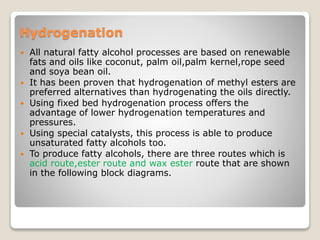 Hydrogenation
 All natural fatty alcohol processes are based on renewable
fats and oils like coconut, palm oil,palm kernel,rope seed
and soya bean oil.
 It has been proven that hydrogenation of methyl esters are
preferred alternatives than hydrogenating the oils directly.
 Using fixed bed hydrogenation process offers the
advantage of lower hydrogenation temperatures and
pressures.
 Using special catalysts, this process is able to produce
unsaturated fatty alcohols too.
 To produce fatty alcohols, there are three routes which is
acid route,ester route and wax ester route that are shown
in the following block diagrams.
 