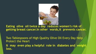 Eating olive oil twice a day reduces women’s risk of 
getting breast cancer.In other words,it prevents cancer. 
Two Tablespoons of High Quality Olive Oil Every Day Help 
Protect the Heart 
It may even play a helpful role in diabetes and weight 
loss. 
 