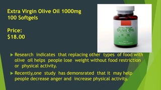 Extra Virgin Olive Oil 1000mg 
100 Softgels 
Price: 
$18.00 
 Research indicates that replacing other types of food with 
olive oil helps people lose weight without food restriction 
or physical activity. 
 Recently,one study has demonsrated that it may help 
people decrease anger and increase physical activity. 
 