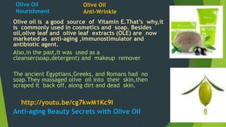 Olive Oil 
Nourishment 
Olive Oil 
Anti-Wrinkle 
Olive oil is a good source of Vitamin E.That’s why,it 
is commonly used in cosmetics and soap. Besides 
oil,olive leaf and olive leaf extracts (OLE) are now 
marketed as anti-aging ,immunostimulator and 
antibiotic agent. 
Also,in the past,it was used as a 
cleanser(soap,detergent) and makeup remover 
The ancient Egyptians,Greeks, and Romans had no 
soap.They massaged olive oil into their skin,then 
scraped it back off, along dirt and dead skin. 
http://youtu.be/cg7kwM1Kc9I 
Anti-aging Beauty Secrets with Olive Oil 
 