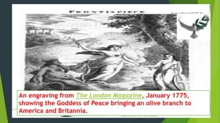 An engraving from The London Magazine, January 1775, 
showing the Goddess of Peace bringing an olive branch to 
America and Britannia. 
 