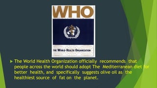  The World Health Organization officially recommends that 
people across the world should adopt The Mediterranean diet for 
better health, and specifically suggests olive oil as the 
healthiest source of fat on the planet. 
 