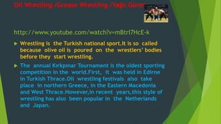 Oil Wrestling /Grease Wrestling /Yağlı Güreş 
http://www.youtube.com/watch?v=mBtrI7HcE-k 
 Wrestling is the Turkish national sport.It is so called 
because olive oil is poured on the wrestlers’ bodies 
before they start wrestling. 
 The annual Kırkpınar Tournament is the oldest sporting 
competition in the world.First, it was held in Edirne 
in Turkish Thrace.Oil wrestling festivals also take 
place in northern Greece, in the Eastern Macedonia 
and West Thrace.However,in recent years,this style of 
wrestling has also been popular in the Netherlands 
and Japan. 
 