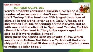 Sam on Travel 
TURKISH OLIVE OIL 
You've probably consumed Turkish olive oil on a 
number of occasions and don't even know it. How's 
that? Turkey is the fourth or fifth largest producer of 
olive oil in the world, after Spain, Italy, Greece, and 
sometimes Tunisia, depending on the harvest. But as 
with much of the olive oil in Spain and Tunisia, Turkish 
olive oil is often sent to Italy to be repackaged and 
sold as if it were Italian olive oil. 
Then there are brands such as Cavallo d'Oro, which 
sounds very Italian. But this is a Turkish oil that was 
shipped to the United States and given an Italian name 
to make it easier to sell. 
 