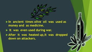  In ancient times olive oil was used as 
money and as medicine. 
 It was even used during war. 
 After it was heated up,it was dropped 
down on attackers. 
 