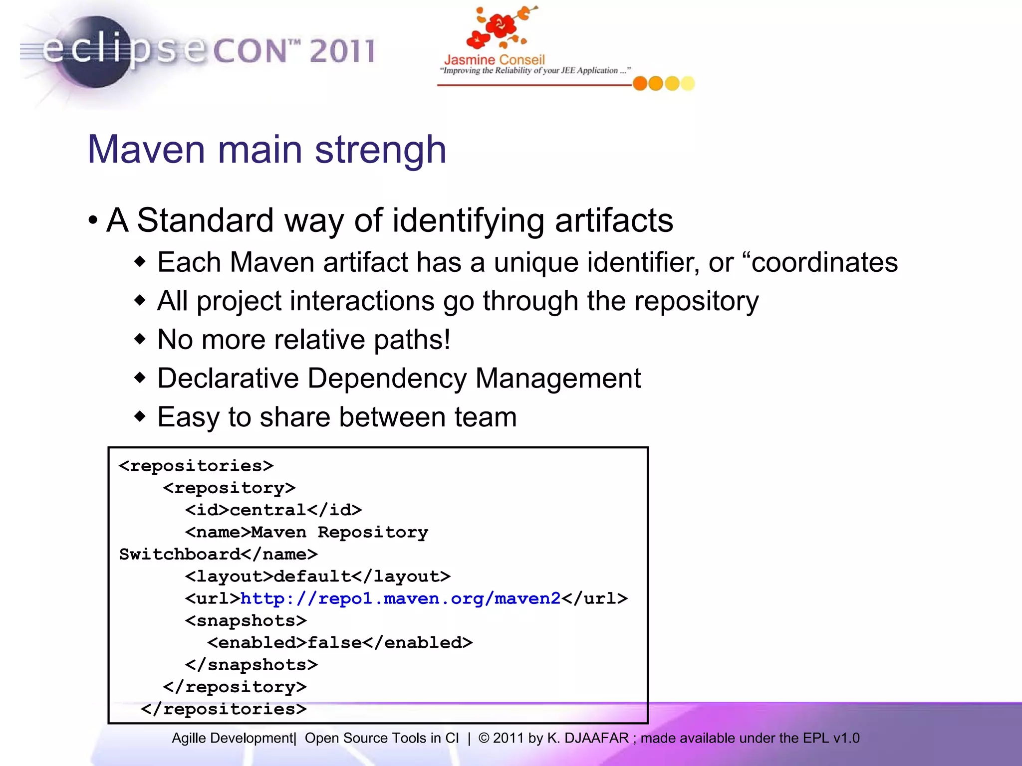 Maven main strengh A Standard way of identifying artifacts Each Maven artifact has a unique identifier, or “coordinates All project interactions go through the repository No more relative paths! Declarative Dependency Management Easy to share between team <repositories> <repository> <id>central</id> <name>Maven Repository Switchboard</name> <layout>default</layout> <url> http://repo1.maven.org/maven2 </url> <snapshots> <enabled>false</enabled> </snapshots> </repository> </repositories> 