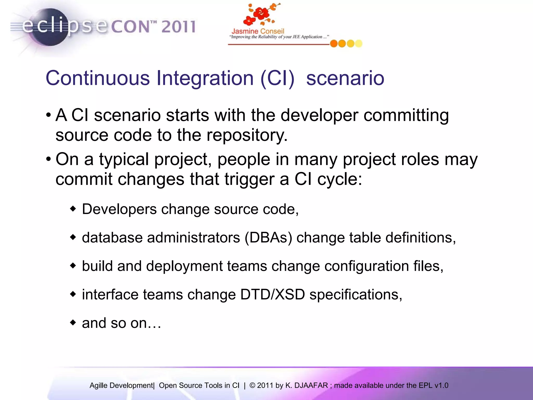 Continuous Integration (CI) scenario A CI scenario starts with the developer committing source code to the repository. On a typical project, people in many project roles may commit changes that trigger a CI cycle: Developers change source code, database administrators (DBAs) change table definitions, build and deployment teams change configuration files, interface teams change DTD/XSD specifications, and so on… 