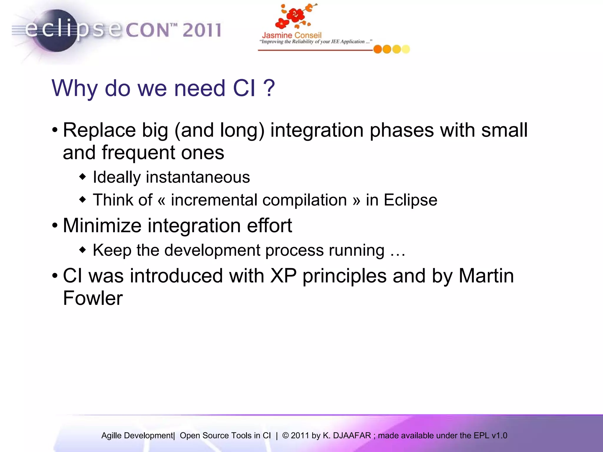 Why do we need CI ? Replace big (and long) integration phases with small and frequent ones Ideally instantaneous Think of « incremental compilation » in Eclipse Minimize integration effort Keep the development process running … CI was introduced with XP principles and by Martin Fowler 