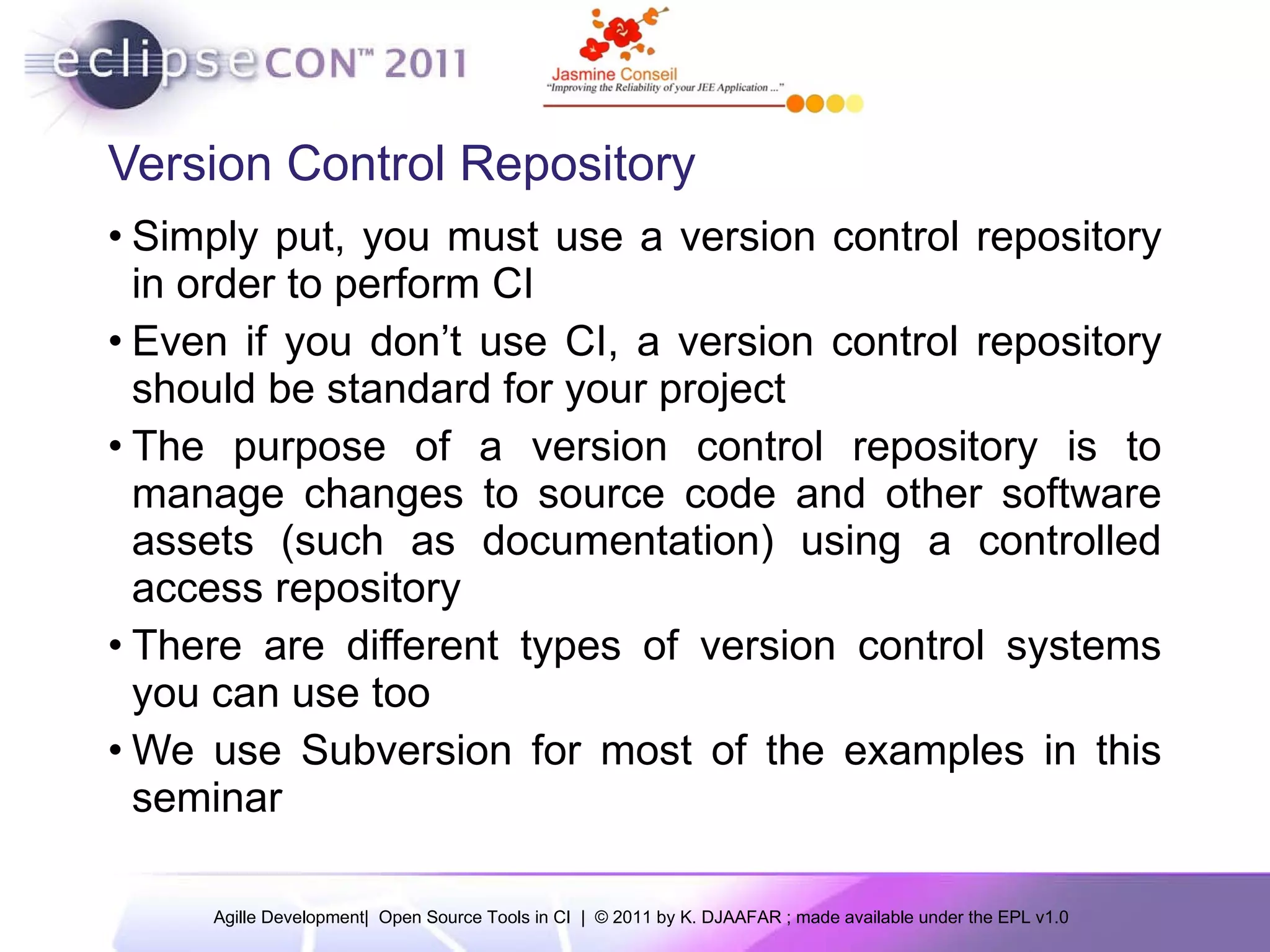 Version Control Repository Simply put, you must use a version control repository in order to perform CI Even if you don’t use CI, a version control repository should be standard for your project The purpose of a version control repository is to manage changes to source code and other software assets (such as documentation) using a controlled access repository There are different types of version control systems you can use too We use Subversion for most of the examples in this seminar 