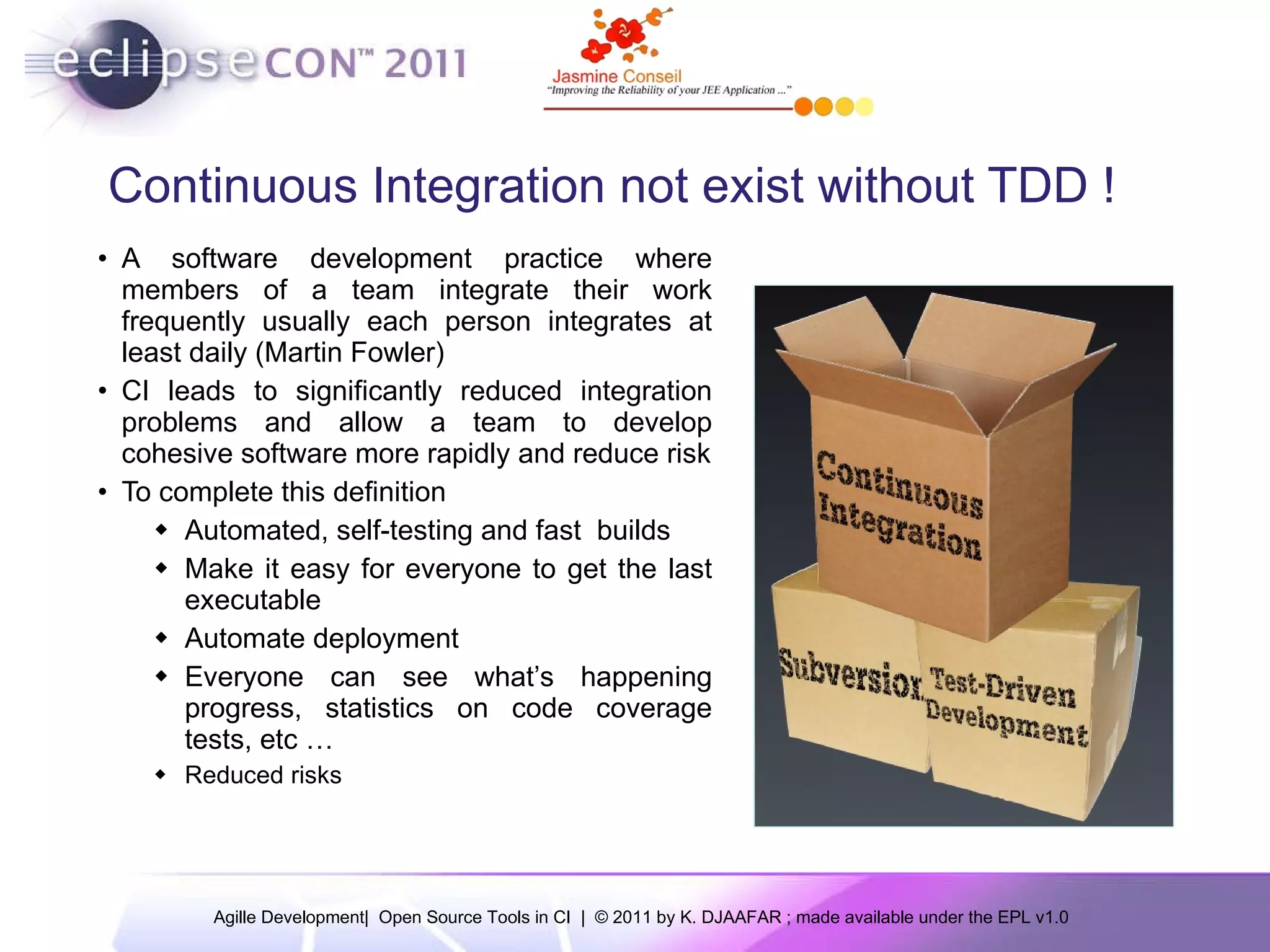 Continuous Integration not exist without TDD ! A software development practice where members of a team integrate their work frequently usually each person integrates at least daily (Martin Fowler) CI leads to significantly reduced integration problems and allow a team to develop cohesive software more rapidly and reduce risk To complete this definition Automated, self-testing and fast builds Make it easy for everyone to get the last executable Automate deployment Everyone can see what’s happening progress, statistics on code coverage tests, etc … Reduced risks 