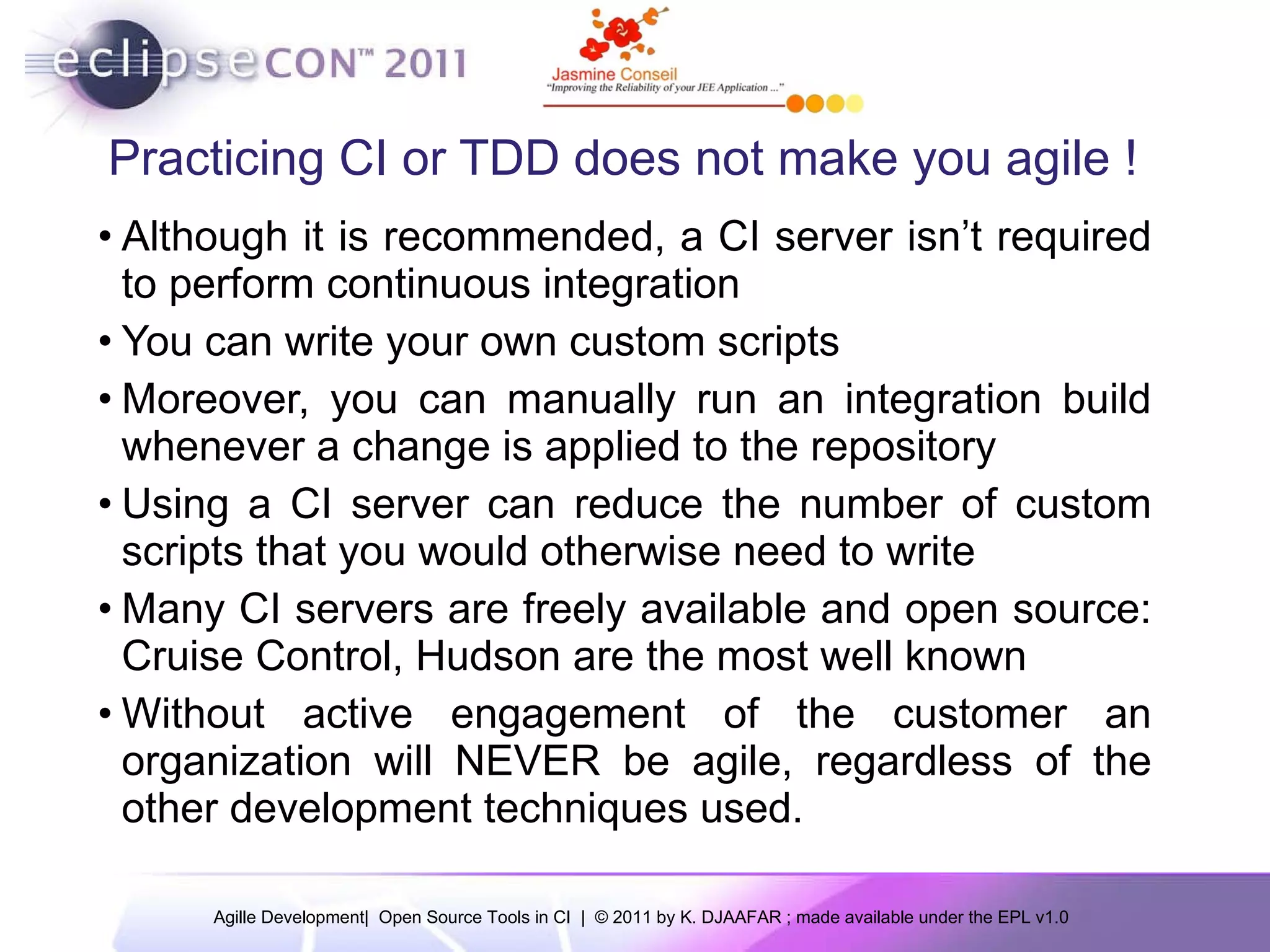 Practicing CI or TDD does not make you agile ! Although it is recommended, a CI server isn’t required to perform continuous integration You can write your own custom scripts Moreover, you can manually run an integration build whenever a change is applied to the repository Using a CI server can reduce the number of custom scripts that you would otherwise need to write Many CI servers are freely available and open source: Cruise Control, Hudson are the most well known Without active engagement of the customer an organization will NEVER be agile, regardless of the other development techniques used. 