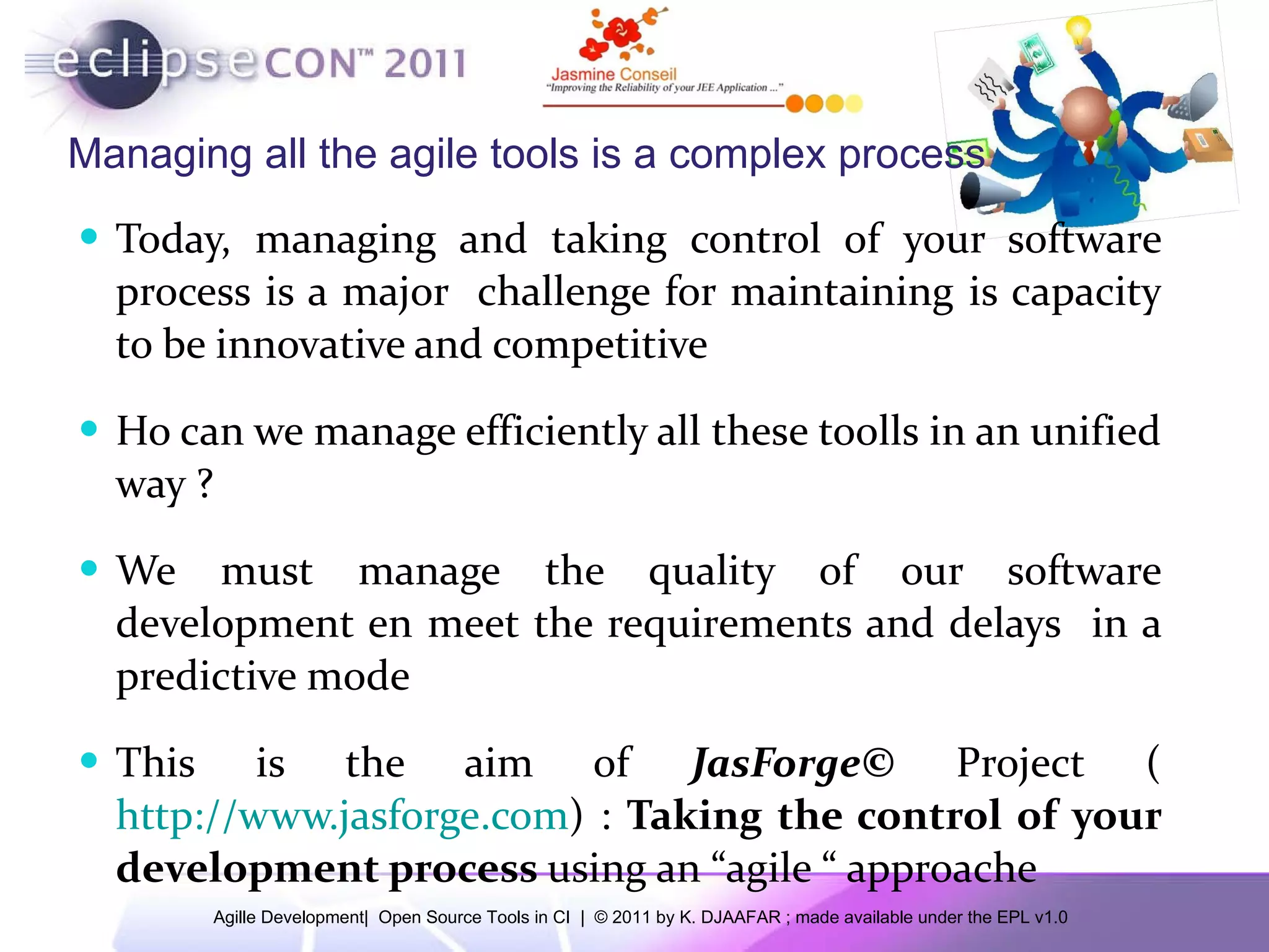 Managing all the agile tools is a complex process Today, managing and taking control of your software process is a major challenge for maintaining is capacity to be innovative and competitive Ho can we manage efficiently all these toolls in an unified way ? We must manage the quality of our software development en meet the requirements and delays in a predictive mode This is the aim of JasForge© Project ( http://www.jasforge.com ) : Taking the control of your development process using an “agile “ approache 