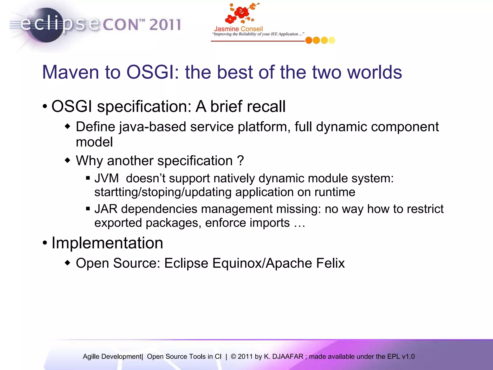 Maven to OSGI: the best of the two worlds OSGI specification: A brief recall Define java-based service platform, full dynamic component model Why another specification ? JVM doesn’t support natively dynamic module system: startting/stoping/updating application on runtime JAR dependencies management missing: no way how to restrict exported packages, enforce imports … Implementation Open Source: Eclipse Equinox/Apache Felix 