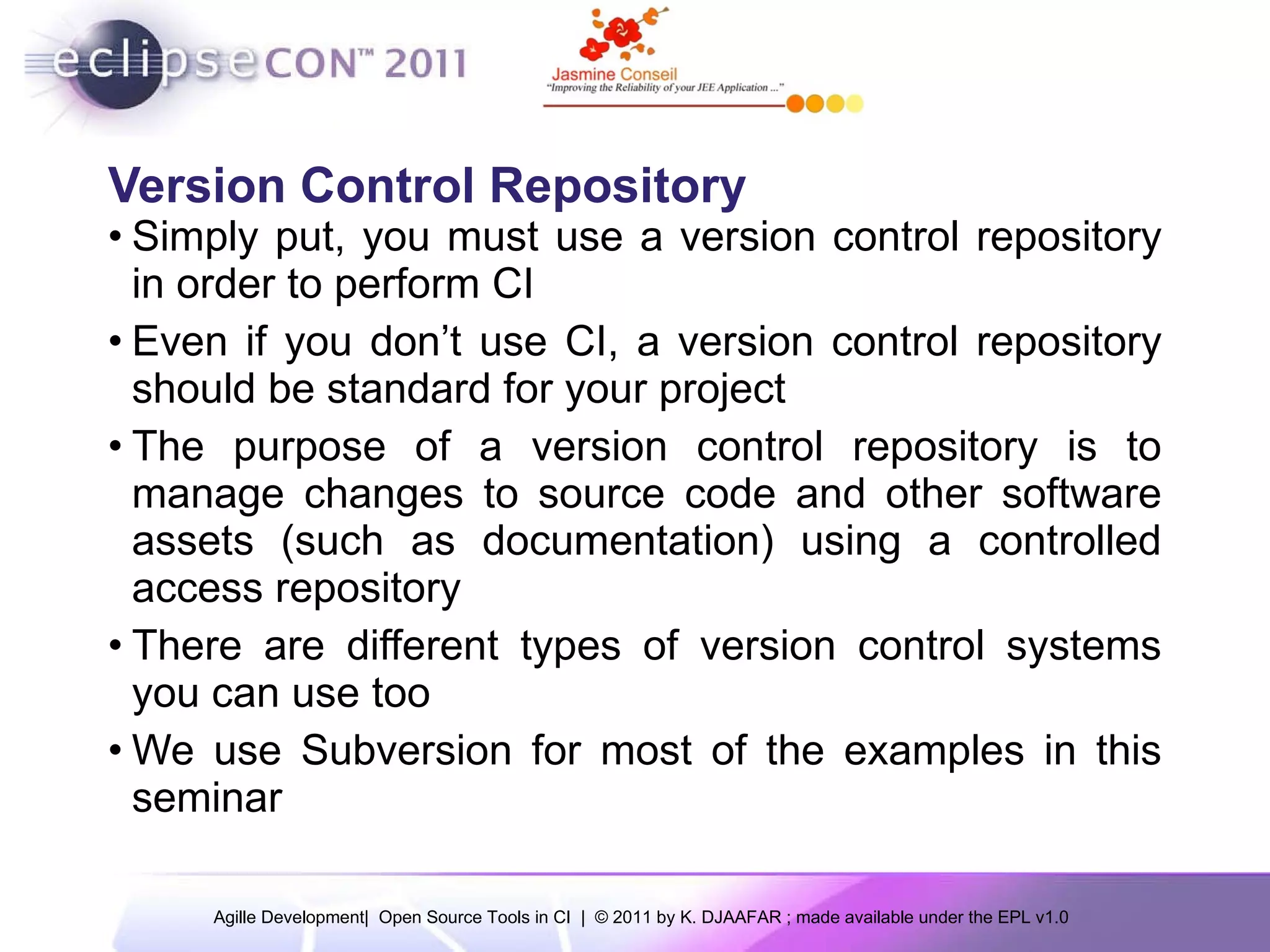 Version Control Repository Simply put, you must use a version control repository in order to perform CI Even if you don’t use CI, a version control repository should be standard for your project The purpose of a version control repository is to manage changes to source code and other software assets (such as documentation) using a controlled access repository There are different types of version control systems you can use too We use Subversion for most of the examples in this seminar 