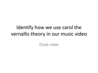 Identify how we use carol the 
vernallis theory in our music video 
Osob roble 
 