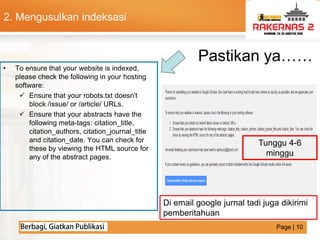 LOGO
• To ensure that your website is indexed,
please check the following in your hosting
software:
 Ensure that your robots.txt doesn't
block /issue/ or /article/ URLs.
 Ensure that your abstracts have the
following meta-tags: citation_title,
citation_authors, citation_journal_title
and citation_date. You can check for
these by viewing the HTML source for
any of the abstract pages.
Pastikan ya……
Di email google jurnal tadi juga dikirimi
pemberitahuan
Tunggu 4-6
minggu
2. Mengusulkan indeksasi
Page | 10
 