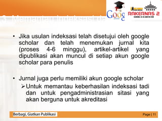 LOGO
3. Memantau indeksasi dan sitasi
• Jika usulan indeksasi telah disetujui oleh google
scholar dan telah menemukan jurnal kita
(proses 4-6 minggu), artikel-artikel yang
dipublikasi akan muncul di setiap akun google
scholar para penulis
• Jurnal juga perlu memiliki akun google scholar
Untuk memantau keberhasilan indeksasi tadi
dan untuk pengadministrasian sitasi yang
akan berguna untuk akreditasi
Page | 11
 