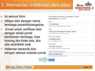 LOGO
• Isi semua form
• Afiliasi diisi dengan nama
lembaga penerbit/pengelola
• Email untuk verifikasi diisi
dengan email jurnal
berdomain lembaga, bisa
kosong jika tidak ada, jika
ada akanlebih baik
• Halaman beranda diisi
dengan alamat website jurnal
3. Memantau indeksasi dan sitasi
Page | 13
 