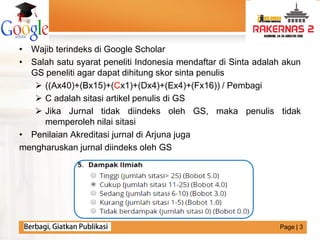 LOGO
• Wajib terindeks di Google Scholar
• Salah satu syarat peneliti Indonesia mendaftar di Sinta adalah akun
GS peneliti agar dapat dihitung skor sinta penulis
 ((Ax40)+(Bx15)+(Cx1)+(Dx4)+(Ex4)+(Fx16)) / Pembagi
 C adalah sitasi artikel penulis di GS
 Jika Jurnal tidak diindeks oleh GS, maka penulis tidak
memperoleh nilai sitasi
• Penilaian Akreditasi jurnal di Arjuna juga
mengharuskan jurnal diindeks oleh GS
Page | 3
 