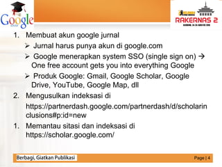 LOGO
1. Membuat akun google jurnal
 Jurnal harus punya akun di google.com
 Google menerapkan system SSO (single sign on) 
One free account gets you into everything Google
 Produk Google: Gmail, Google Scholar, Google
Drive, YouTube, Google Map, dll
2. Mengusulkan indeksasi di
https://partnerdash.google.com/partnerdash/d/scholarin
clusions#p:id=new
1. Memantau sitasi dan indeksasi di
https://scholar.google.com/
Page | 4
 