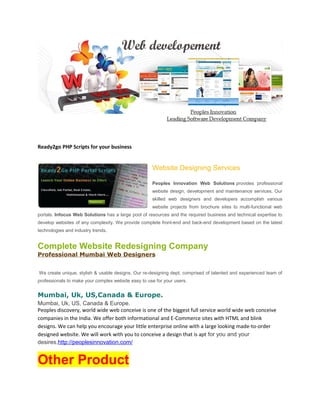 Ready2go PHP Scripts for your business
Website Designing Services
Peoples Innovation Web Solutions provides professional
website design, development and maintenance services. Our
skilled web designers and developers accomplish various
website projects from brochure sites to multi-functional web
portals. Infocus Web Solutions has a large pool of resources and the required business and technical expertise to
develop websites of any complexity. We provide complete front-end and back-end development based on the latest
technologies and industry trends.
Complete Website Redesigning Company
Professional Mumbai Web Designers
We create unique, stylish & usable designs. Our re-designing dept. comprised of talented and experienced team of
professionals to make your complex website easy to use for your users.
Mumbai, Uk, US,Canada & Europe.
Mumbai, Uk, US, Canada & Europe.
Peoples discovery, world wide web conceive is one of the biggest full service world wide web conceive
companies in the India. We offer both informational and E-Commerce sites with HTML and blink
designs. We can help you encourage your little enterprise online with a large looking made-to-order
designed website. We will work with you to conceive a design that is apt for you and your
desires.http://peoplesinnovation.com/
Other Product
 