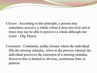 Closure : According to this principle, a person may
  sometimes perceive a whole where it does not exist and at
  times may not be able to perceive a whole although one
  exists – Org.Theory

Continuity : Continuity, unlike closure where the individual
 fills the missing stimulus, refers to the process wherein the
 individual perceives the extension of a missing stimulus.
 However this is limited to obvious, continuous lines or
 patterns
 