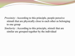 Proximity : According to this principle, people perceive
  stimuli that are physically close to each other as belonging
  to one group
Similarity : According to this principle, stimuli that are
  similar are grouped together by the individual
 