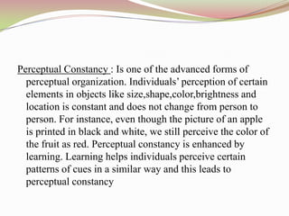 Perceptual Constancy : Is one of the advanced forms of
  perceptual organization. Individuals‟ perception of certain
  elements in objects like size,shape,color,brightness and
  location is constant and does not change from person to
  person. For instance, even though the picture of an apple
  is printed in black and white, we still perceive the color of
  the fruit as red. Perceptual constancy is enhanced by
  learning. Learning helps individuals perceive certain
  patterns of cues in a similar way and this leads to
  perceptual constancy
 
