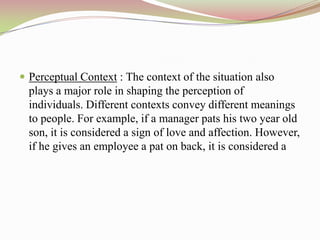  Perceptual Context : The context of the situation also
  plays a major role in shaping the perception of
  individuals. Different contexts convey different meanings
  to people. For example, if a manager pats his two year old
  son, it is considered a sign of love and affection. However,
  if he gives an employee a pat on back, it is considered a
 