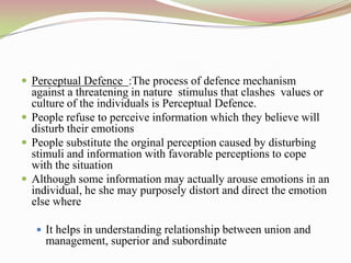  Perceptual Defence :The process of defence mechanism
  against a threatening in nature stimulus that clashes values or
  culture of the individuals is Perceptual Defence.
 People refuse to perceive information which they believe will
  disturb their emotions
 People substitute the orginal perception caused by disturbing
  stimuli and information with favorable perceptions to cope
  with the situation
 Although some information may actually arouse emotions in an
  individual, he she may purposely distort and direct the emotion
  else where

    It helps in understanding relationship between union and
     management, superior and subordinate
 