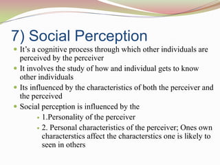 7) Social Perception
 It‟s a cognitive process through which other individuals are
  perceived by the perceiver
 It involves the study of how and individual gets to know
  other individuals
 Its influenced by the characteristics of both the perceiver and
  the perceived
 Social perception is influenced by the
         1.Personality of the perceiver

         2. Personal characteristics of the perceiver; Ones own
          characterstics affect the characterstics one is likely to
          seen in others
 