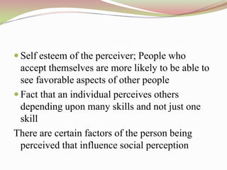  Self esteem of the perceiver; People who
  accept themselves are more likely to be able to
  see favorable aspects of other people
 Fact that an individual perceives others
  depending upon many skills and not just one
  skill
There are certain factors of the person being
  perceived that influence social perception
 