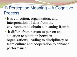 1) Perception Meaning – A Cognitive
Process
 It is collection, organization, and
 interpretation of data from the
 environment to obtain a meaning from it
 It differs from person to person and
 situation to situation between
 organizations, leading to disciplinary or
 team culture and cooperation to enhance
 performance
 