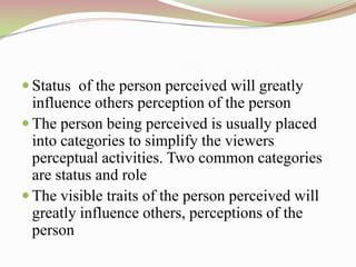  Status of the person perceived will greatly
  influence others perception of the person
 The person being perceived is usually placed
  into categories to simplify the viewers
  perceptual activities. Two common categories
  are status and role
 The visible traits of the person perceived will
  greatly influence others, perceptions of the
  person
 
