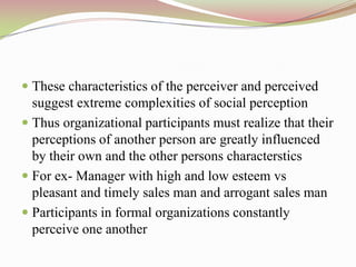  These characteristics of the perceiver and perceived
  suggest extreme complexities of social perception
 Thus organizational participants must realize that their
  perceptions of another person are greatly influenced
  by their own and the other persons characterstics
 For ex- Manager with high and low esteem vs
  pleasant and timely sales man and arrogant sales man
 Participants in formal organizations constantly
  perceive one another
 