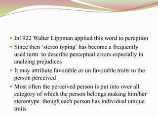  In1922 Walter Lippman applied this word to percption
 Since then „stereo typing‟ has become a frequently
  used term to describe perceptual errors especially in
  analzing prejudices
 It may attribute favorable or un favorable traits to the
  person perceived
 Most often the perceived person is put into over all
  category of which the person belongs making him/her
  stereotype though each person has individual unique
  traits
 
