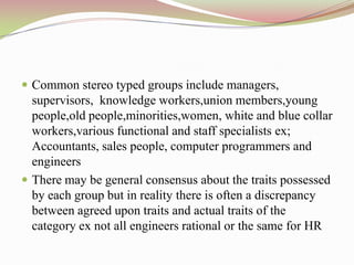  Common stereo typed groups include managers,
  supervisors, knowledge workers,union members,young
  people,old people,minorities,women, white and blue collar
  workers,various functional and staff specialists ex;
  Accountants, sales people, computer programmers and
  engineers
 There may be general consensus about the traits possessed
  by each group but in reality there is often a discrepancy
  between agreed upon traits and actual traits of the
  category ex not all engineers rational or the same for HR
 