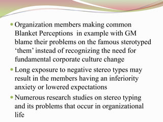  Organization members making common
  Blanket Perceptions in example with GM
  blame their problems on the famous sterotyped
  „them‟ instead of recognizing the need for
  fundamental corporate culture change
 Long exposure to negative stereo types may
  result in the members having an inferiority
  anxiety or lowered expectations
 Numerous research studies on stereo typing
  and its problems that occur in organizational
  life
 