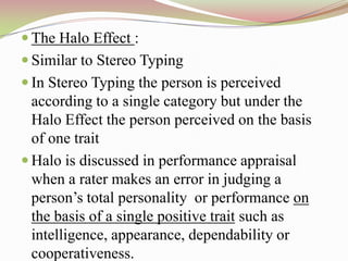  The Halo Effect :
 Similar to Stereo Typing
 In Stereo Typing the person is perceived
  according to a single category but under the
  Halo Effect the person perceived on the basis
  of one trait
 Halo is discussed in performance appraisal
  when a rater makes an error in judging a
  person‟s total personality or performance on
  the basis of a single positive trait such as
  intelligence, appearance, dependability or
  cooperativeness.
 
