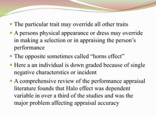  The particular trait may override all other traits
 A persons physical appearance or dress may override
  in making a selection or in appraising the person‟s
  performance
 The opposite sometimes called “horns effect”
 Here a an individual is down graded because of single
  negative characterstics or incident
 A comprehensive review of the performance appraisal
  literature founds that Halo effect was dependent
  variable in over a third of the studies and was the
  major problem affecting appraisal accuracy
 